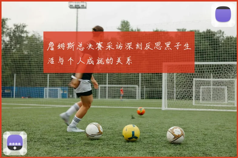 詹姆斯总决赛采访深刻反思黑子生活与个人成就的关系