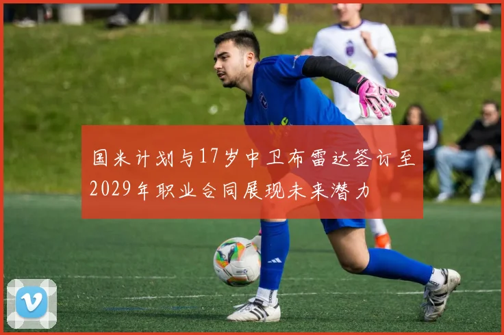 国米计划与17岁中卫布雷达签订至2029年职业合同展现未来潜力