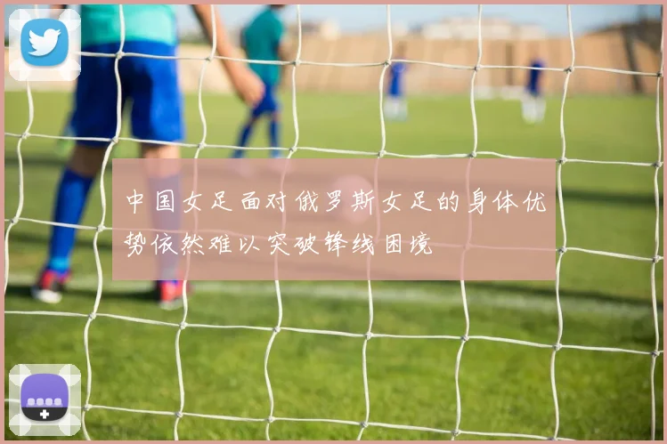 中国女足面对俄罗斯女足的身体优势依然难以突破锋线困境