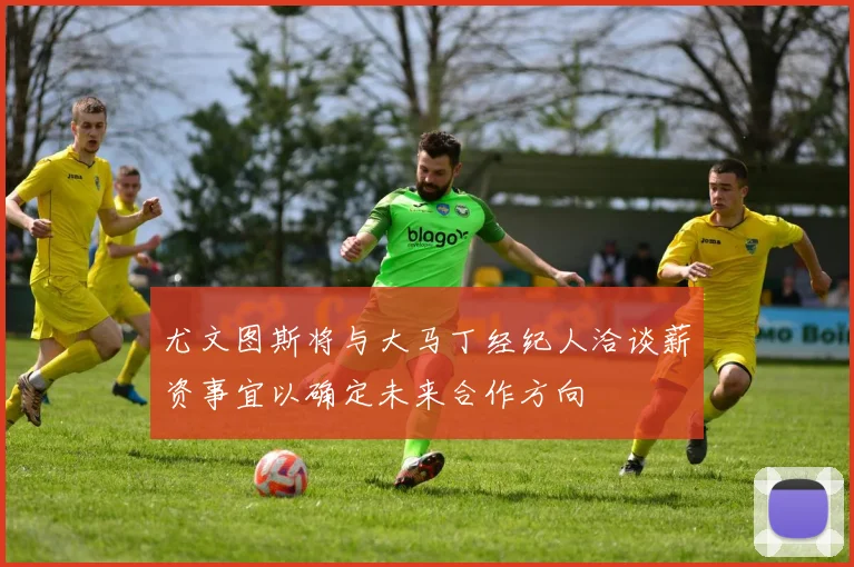 尤文图斯将与大马丁经纪人洽谈薪资事宜以确定未来合作方向