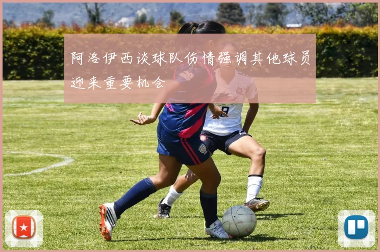 阿洛伊西谈球队伤情强调其他球员迎来重要机会