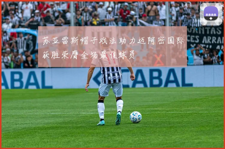 苏亚雷斯帽子戏法助力迈阿密国际获胜荣膺全场最佳球员