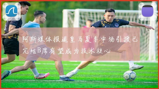 阿斯媒体报道皇马夏季中场引援已完结B席有望成为技术核心