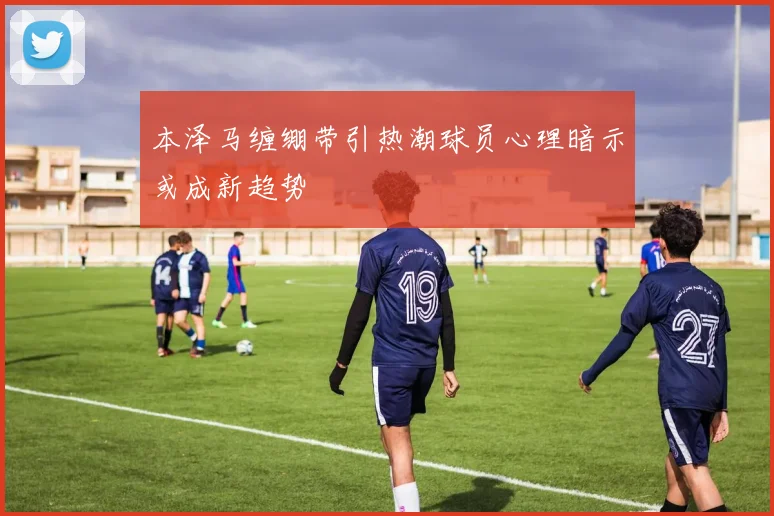 本泽马缠绷带引热潮球员心理暗示或成新趋势