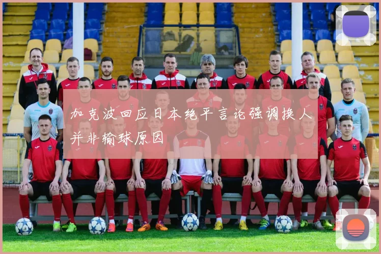 加克波回应日本绝平言论强调换人并非输球原因