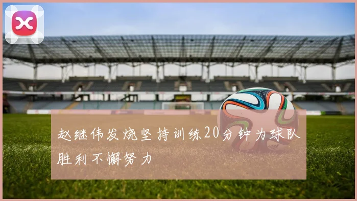 赵继伟发烧坚持训练20分钟为球队胜利不懈努力