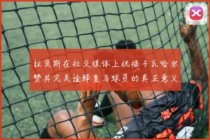 拉莫斯在社交媒体上祝福卡瓦哈尔赞其完美诠释皇马球员的真正意义