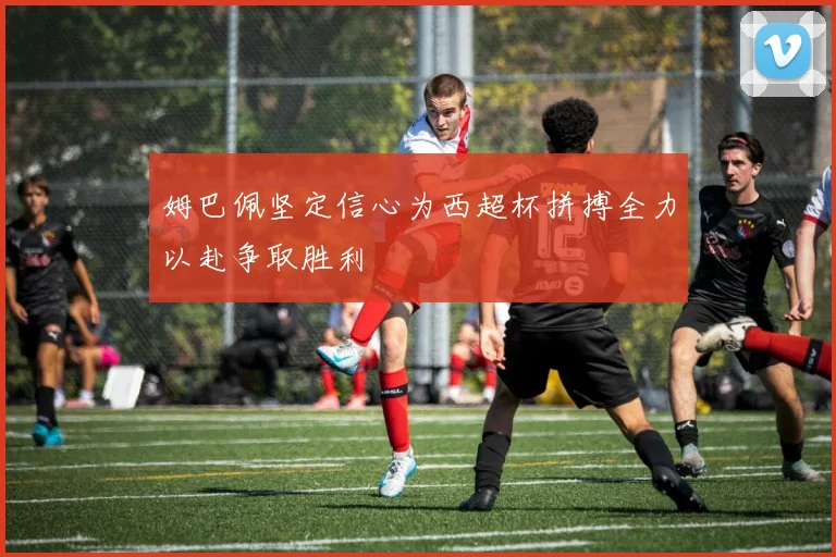姆巴佩坚定信心为西超杯拼搏全力以赴争取胜利