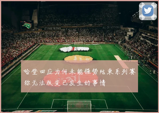 哈登回应为何未能强势结束系列赛称无法改变已发生的事情