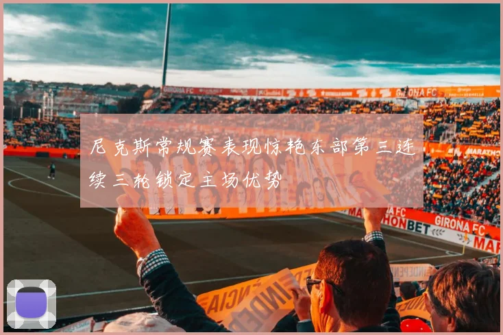 尼克斯常规赛表现惊艳东部第三连续三轮锁定主场优势