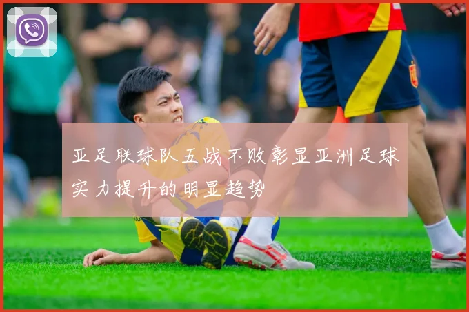 亚足联球队五战不败彰显亚洲足球实力提升的明显趋势