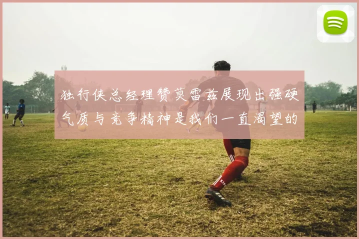 独行侠总经理赞莫雷兹展现出强硬气质与竞争精神是我们一直渴望的特质