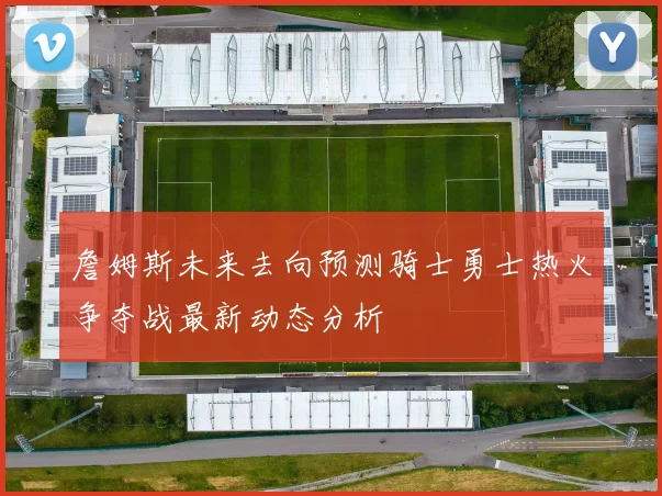 詹姆斯未来去向预测骑士勇士热火争夺战最新动态分析