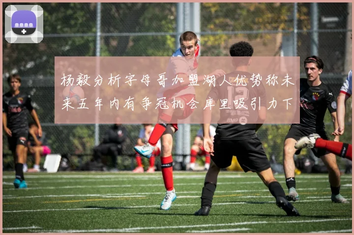 杨毅分析字母哥加盟湖人优势称未来五年内有争冠机会库里吸引力下降