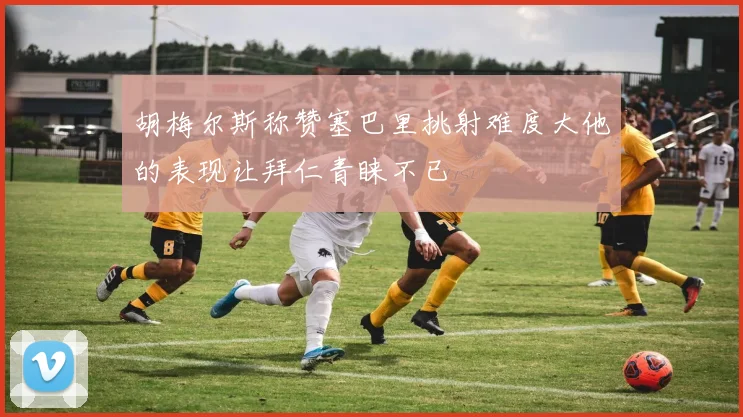 胡梅尔斯称赞塞巴里挑射难度大他的表现让拜仁青睐不已