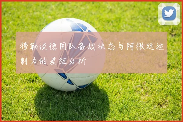 穆勒谈德国队备战状态与阿根廷控制力的差距分析