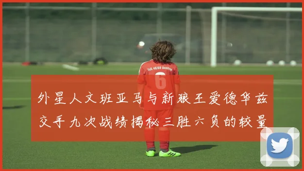 外星人文班亚马与新狼王爱德华兹交手九次战绩揭秘三胜六负的较量分析